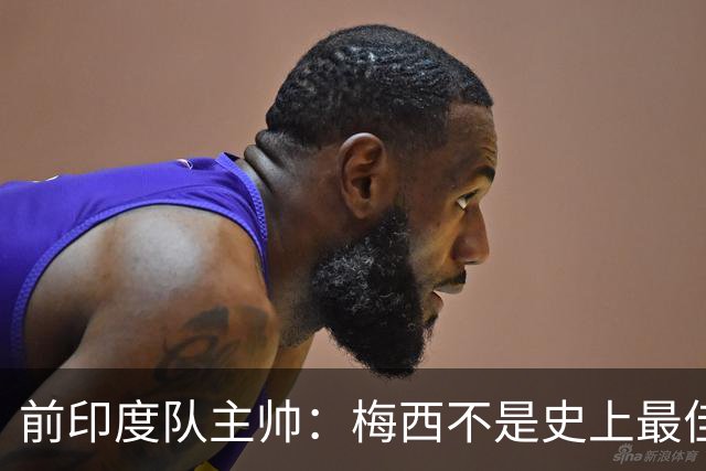 前印度队主帅：梅西不是史上最佳，阿根廷靠全队给他擦屁股